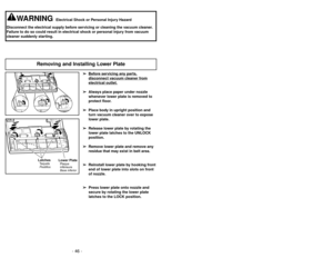 Page 46- 46 -
➢ ➢
Bef
ore ser
vicing an
y par
ts,
disconnect v
acuum c
leaner fr
om
electrical outlet.
➢ ➢
Always place paper under nozzle
whenever lower plate is removed to
protect floor.
➢ ➢
Place body in upright position and
turn vacuum cleaner over to expose
lower plate.
➢ ➢
Release lower plate by rotating the
lower plate latches to the UNLOCK
position.
➢ ➢
Remove lower plate and remove any
residue that may exist in belt area.
➢ ➢
Reinstall lower plate by hooking front
end of lower plate into slots on...