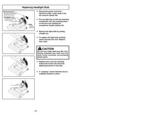 Page 50- 50 -
Replacing Headlight Bulb
Flat ScrewdriverTournevisàlame plate
Desarmador plano
SlotsFentes
Ranuras
Headlight LensLentille de la lampe
Lente de la luz
➢ ➢
Disconnect power cord from
electrical outlet. Lower body to lay
the vacuum cleaner flat.
➢ ➢
Pry out light lens at slots by inserting
screwdriver into slot, pushing down
on the lens and rotating the
screwdriver handle toward unit.
➢ ➢
Remove the light bulb by pulling
straight out.
➢ ➢
To replace the light bulb carefully
insert securely into slot....