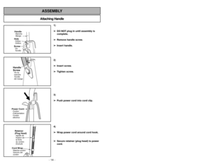 Page 14- 27 - - 14 -
Attaching HandleASSEMBLY
HandleMango MancheScrewTornillo
VisHoleOrificio
OrificeHandle
ScrewTornillo
del mango Vis du
manche
1)
➢ ➢
DO NOT plug in until assembly is
complete.
➢ ➢
Remove handle screw.
➢ ➢
Insert handle.
2)
➢ ➢
Insert screw.
➢ ➢
Tighten screw.
3)
➢ ➢
Push power cord into cord clip.
4)
➢ ➢
Wrap power cord around cord hook.
➢ ➢
Secure retainer (plug head) to power
cord.
Power CordCordon
d’alimentation
Cordón
eléctricoRetainer
(Plug Head)Agrafe de
fixation de
la fiche
du cordon...