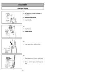 Page 14- 35 - - 14 -
Attaching HandleASSEMBLY
HandleMango MancheScrewTornillo
VisHoleOrificio
Orifice
Handle
ScrewTornillo
del mango Vis du
manche
1)
➢ ➢
DO NOT plug in until assembly is
complete.
➢ ➢
Remove handle screw.
➢ ➢
Insert handle.
2)
➢ ➢
Insert screw.
➢ ➢
Tighten screw.
3)
➢ ➢
Push power cord into cord clip.
4)
➢ ➢
Wrap power cord around cord hook.
➢ ➢
Secure retainer (plug head) to power
cord.
Power CordCordon
d’alimentation
Cordón
eléctricoRetainer
(Plug Head)Agrafe de
fixation de
la fiche
du...