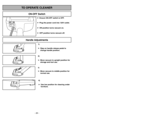 Page 20- 29 - - 20 -
1)
➢ ➢
Step on handle release pedal to
change handle position.4)
➢ ➢
Use low position for cleaning under
furniture.3)➢ ➢
Move vacuum to middle position for
normal use.2)
➢ ➢
Move vacuum to upright position for
storage and tool use.
Handle Adjustments
TO OPERATE CLEANER
ON-OFF Switch
➢ ➢
Ensure ON-OFF switch is OFF.
➢ ➢
Plug the power cord into 120V outlet.
➢ ➢
ON position turns vacuum on.
➢ ➢
OFF position turns vacuum off.
Peligro de choque eléctrico y lesión
personal.Desconecte la...