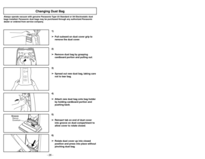 Page 26- 26 -
6)
➢ ➢
Rotate dust cover up into closed
position and press into place without
pinching dust bag.5)
➢ ➢
Reinsert tab on end of dust cover
into groove on dust compartment to
allow cover to rotate closed.
GrooveRanura
Ouverture
3)
➢ ➢
Spread out new dust bag, taking care
not to tear bag.4)
➢ ➢
Attach new dust bag onto bag holder
by holding cardboard portion and
pushing back.
Changing Dust Bag
Always operate vacuum with genuine Panasonic Type U3 Standard or U6 Electrostatic dust
bags installed....