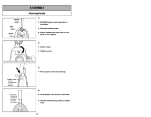 Page 14- 35 - - 14 -
Attaching HandleASSEMBLY
HandleManche
Mango
HoleOrifice
OrificioScrewVis
Tornillo
1)
➢ ➢
DO NOT plug in until assembly is
complete.
➢ ➢
Remove handle screw.
➢ ➢
Insert handle with cord hook to the
back of the cleaner.
2)
➢ ➢
Insert screw.
➢ ➢
Tighten screw.
3)
➢ ➢
Push power cord into cord clip.
4)
➢ ➢
Wrap power cord around cord hook.
➢ ➢
Secure retainer (plug head) to power
cord.
Power CordCordon
d’alimentation
Cordón
eléctricoCord Hook
Crochet de
rangement
du cordon
Sujetador
del cordón...