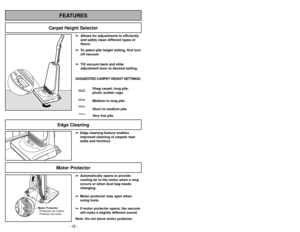 Page 18- 31 -
Motor Protector
➢ ➢
Edge cleaning feature enables
improved cleaning of carpets near
walls and furniture.➢
➢
Automatically opens to provide
cooling air to the motor when a clog
occurs or when dust bag needs
changing.
➢ ➢
Motor protector may open when
using tools.
➢ ➢
If motor protector opens, the vacuum
will make a slightly different sound.
Note: Do not block motor protector.
FEATURES
Carpet Height Selector
- 18 -
➢ ➢
Allows for adjustments to efficiently
and safely clean different types of...