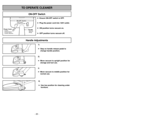 Page 20- 29 - - 20 -
1)
➢ ➢
Step on handle release pedal to
change handle position.4)
➢ ➢
Use low position for cleaning under
furniture.3)➢ ➢
Move vacuum to middle position for
normal use.2)
➢ ➢
Move vacuum to upright position for
storage and tool use.
Handle Adjustments
TO OPERATE CLEANER
ON-OFF Switch
➢ ➢
Ensure ON-OFF switch is OFF.
➢ ➢
Plug the power cord into 120V outlet.
➢ ➢
ON position turns vacuum on.
➢ ➢
OFF position turns vacuum off.
HandleMancheMango
ON-OFF SwitchInterrupteur
Control On-Off
Power...