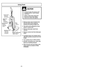Page 22- 27 - - 22 -
Using Tools
CAUTION
If tools are used, and vacuum is left
in upright position, carpet damage
could occur.
Agitator rotates when using tools,
use care to ensure that nothing
comes into contact with agitator.
Telescopic
WandRallonge
télescopique
Tubo telescópico
Dusting BrushBrosseà
épousseter
Cepillo para
sacudir
Upholstery ToolSuceur pour
capitonnage
Herramienta
para tapicesCrevice ToolSuceur plat
Herramienta
para hendiduras
Agitator (Underneath)Agitateur (dessous)
Agitador (Abajo)...