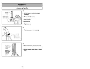 Page 14- 35 - - 14 -
Attaching Handle
ASSEMBLY
Handle ScrewVis du manche
Tornillo del mango
HandleManche
Mango
1)
➢ ➢
DO NOT plug in until assembly is
complete.
➢ ➢
Remove handle screw.
➢ ➢
Insert handle.
➢ ➢
Insert screw.
➢ ➢
Tighten screw.
2)
➢ ➢
Push power cord into cord clip.
3)
➢ ➢
Wrap power cord around cord hook.
➢ ➢
Secure retainer (plug head) to power
cord.
Power Cord
Cordon
dalimentation
Cordóneléctrico
Cord Wrap
Retainer
(Plug Head)Attache-cordon
Agrafe de
fixation de
la fiche Gancho del
cordón...