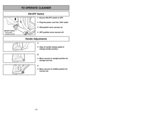 Page 18- 31 -
- 18 -
1)
➢ ➢
Step on handle release pedal to
change handle position.3)➢ ➢
Move vacuum to middle position for
normal use.2)
➢ ➢
Move vacuum to upright position for
storage and use.
Handle Adjustments
TO OPERATE CLEANER
ON-OFF Switch
➢ ➢
Ensure ON-OFF switch is OFF.
➢ ➢
Plug the power cord into 120V outlet.
➢ ➢
ON position turns vacuum on.
➢ ➢
OFF position turns vacuum off.
ON-OFF Switch
Interrupteur
Control On-Off
Cambair y insertar de la base inferior 
Enlèvement et installation de la
plaque...