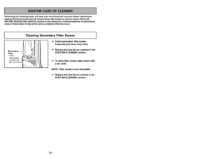 Page 20ROUTINE CARE OF CLEANER
Performing the following tasks will keep your new Panasonic vacuum cleaner operating at
peak performance levels and will ensure these high levels for years to come. Check the
BEFORE REQUESTING SERVICE section in this manual for recommendations on performing
some of these tasks to help solve various problems that may occur.
Cleaning Secondary Filter Screen
➢ ➢
Check secondary filter screen
frequently and clean when dirty.
➢ ➢
Remove the dust bin as outlined in the
DUST BIN CLEANING...