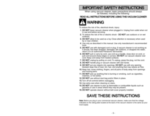 Page 5- 5 -
- 44 -
When using vacuum cleaner, basic precautions should always
be followed, including the following:
R RE
EA
AD
D 
 A
AL
LL
L 
 I
IN
NS
ST
TR
RU
UC
CT
TI
IO
ON
NS
S 
 B
BE
EF
FO
OR
RE
E 
 U
US
SI
IN
NG
G 
 T
TH
HI
IS
S 
 V
VA
AC
CU
UU
UM
M 
 C
CL
LE
EA
AN
NE
ER
R
W
WA
AR
RN
NI
IN
NG
G
To reduce the risk of fire, electrical shock, injury:
1 1.
.D
DO
O 
 N
NO
OT
T
leave vacuum cleaner when plugged in. Unplug from outlet when not
in use and before servicing.
2 2.
.
To reduce the risk of fire or...