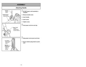 Page 14- 35 - - 14 -
Attaching Handle
ASSEMBLY
Handle ScrewVis du manche
Tornillo del mango
HandleManche
Mango
1)
➢ ➢
DO NOT plug in until assembly is
complete.
➢ ➢
Remove handle screw.
➢ ➢
Insert handle.
➢ ➢
Insert screw.
➢ ➢
Tighten screw.
2)
➢ ➢
Push power cord into cord clip.
3)
➢ ➢
Wrap power cord around cord hook.
➢ ➢
Secure retainer (plug head) to power
cord.
Power Cord
Cordon
dalimentation
Cordóneléctrico
Cord Wrap
Retainer
(Plug Head)Attache-cordon
Agrafe de
fixation de
la fiche Gancho del
cordón...