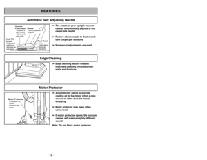 Page 16- 16 -- 33 -
Motor Protector
➢ ➢
Edge cleaning feature enables
improved cleaning of carpets near
walls and furniture.➢
➢
Automatically opens to provide
cooling air to the motor when a clog
occurs or when dust bin needs
emptying.
➢ ➢
Motor protector may open when
using tools.
➢ ➢
If motor protector opens, the vacuum
cleaner will make a slightly different
sound.
Note: Do not block motor protector.
FEATURESEdge Cleaning
Motor ProtectorProtecteur du
moteur
Protector del
motor
Automatic Self Adjusting Nozzle...