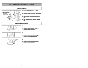 Page 18- 31 -
- 18 -
1)
➢ ➢
Step on handle release pedal to
change handle position.3)➢ ➢
Move vacuum cleaner to middle
position for normal use.2)
➢ ➢
Move vacuum cleaner to upright
position for storage and use.
Handle Adjustments
TO OPERATE VACUUM CLEANER
ON-OFF Switch
➢ ➢
Ensure ON-OFF switch is OFF.
➢ ➢
Plug the power cord into 120V outlet.
➢ ➢
ON position turns vacuum cleaner
on.
➢ ➢
OFF position turns vacuum cleaner
off.
ON-OFF SwitchInterrupteur
Control On-Off
Cambair y insertar de la base inferior...