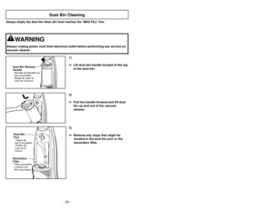 Page 24- 24 -
3)
➢ ➢
Remove any clogs that might be
located in the dust bin port or the
secondary filter.
Dust Bin Cleaning
1)
➢ ➢
Lift dust bin handle located at the top
of the dust bin.
Dust Bin Release
HandleManette de libération du
bacàpoussière
Manija de soltar el
cubo de la basura
2)
➢ ➢
Pull the handle forward and lift dust
bin up and out of the vacuum
cleaner.
Secondary
FilterFiltre secondaire
Limpieza del
filtro secundarioDust Bin
PortTrappe de
bacàpoussière
Portillo del
cubo de la
basura
Always empty...