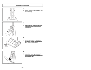 Page 22- 19 - - 22 -
6)
➢ ➢
Rotate dust cover up into closed
position and press into place without
pinching dust bag.5)
➢ ➢
Reinsert tab on end of dust cover
into groove on dust compartment to
allow cover to rotate closed.
GrooveRanura
Ouverture
3)
➢ ➢
Spread out new dust bag, taking care
not to tear bag.4)
➢ ➢
Attach new dust bag onto bag holder
by holding cardboard portion and
pushing back.
Changing Dust Bag
Ajustes del mango
1)
➢ ➢
Pise en el pedal de liberación del
mango para cambiar la posición del
mango....