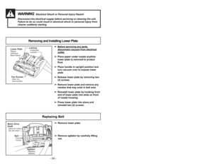 Page 24➢ ➢
Before servicing any p
art
s,
disconnect vacuum from electricaloutlet.
➢ ➢
Place paper under nozzle anytime
lower plate is removed to protect
floor.
➢ ➢
Place handle in upright position and
turn vacuum over to expose lower
plate.
➢ ➢
Release lower plate by removing two
(2) screws.
➢ ➢
Remove lower plate and remove any
residue that may exist in belt area.
➢ ➢
Reinstall lower plate by hooking front
end of lower plate into slots on front
of nozzle housing.
➢ ➢
Press lower plate into place and
reinstall...