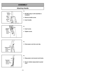 Page 12- 12 -
Attaching Handle
ASSEMBLY
1)
➢ ➢
DO NOT plug in until assembly is
complete.
➢ ➢
Remove handle screw.
➢ ➢
Insert handle.
2)
➢ ➢
Insert screw.
➢ ➢
Tighten screw.
3)
➢ ➢
Push power cord into cord clip.
4)
➢ ➢
Wrap power cord around cord hooks.
➢ ➢
Secure retainer (plug head) to power
cord.
- 33 -
Handle
Manche
MangoScrewVis
TornilloHoleOrifice
OrificioHandle
ScrewVis du
manche
Tornillo del
mango
Power CordCordon
dalimentation
Cordón
electricoPlug Head
Agrafe de
fixation de la
fiche du cordon
Enchufe...