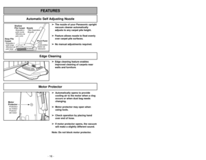 Page 16- 16 -
➢ ➢
Edge cleaning feature enables
improved cleaning of carpets near
walls and furniture.
Edge Cleaning
- 29 -
FEATURES
Automatic Self Adjusting Nozzle
➢
➢
The nozzle of your Panasonic upright
vacuum cleaner automatically
adjusts to any carpet pile height.
➢ ➢
Feature allows nozzle to float evenly
over carpet pile surfaces.
➢ ➢
No manual adjustments required.
Shallow
Pile CarpetMoquetteà
poils courts
Alfombra de
pelo corto
Deep Pile
CarpetMoquetteà
poils longs
Alfombra de
pelo largo
NozzleTête...