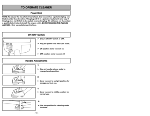 Page 18- 18 -- 27 -
1)
➢ ➢
Step on handle release pedal to
change handle position.4)
➢ ➢
Use low position for cleaning under
furniture.3)➢ ➢
Move vacuum to middle position for
normal use.2)
➢ ➢
Move vacuum to upright position for
storage and tool use.
Handle Adjustments
NOTE: To reduce the risk of electrical shock, this vacuum has a polarized plug, one
blade is wider than the other. This plug will fit in a polarized outlet only one way. If
the plug does not fit fully in the outlet, reverse the plug. If it still...