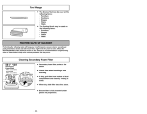 Page 20- 25 - - 20 -
Tool Usage
➢ ➢
The Crevice Tool may be used on the
following items:
 Furniture
 Cushions
 Drapes
 Stairs
 Walls
➢ ➢
The Dusting Brush may be used on
the following items:
 Furniture
 Drapes
 Stairs
 Walls
ROUTINE CARE OF CLEANER
Performing the following tasks will keep your new Panasonic vacuum cleaner operating at
peak performance levels and will ensure these high levels for years to come. Check the
BEFORE REQUESTING SERVICE section in this manual for recommendations on performing...