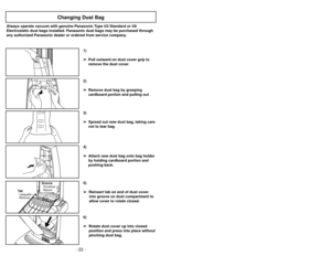 Page 22- 22 -
- 23 -
3)
➢ ➢
Spread out new dust bag, taking care
not to tear bag.
Changing Dust Bag
Always operate vacuum with genuine Panasonic Type U3 Standard or U6
Electrostatic dust bags installed. Panasonic dust bags may be purchased through
any authorized Panasonic dealer or ordered from service company.
1)
➢ ➢
Pull outward on dust cover grip to
remove the dust cover.
2)
➢ ➢
Remove dust bag by grasping
cardboard portion and pulling out.
Cambio de la bolsa para polvo
Remplacement du sac à poussière...