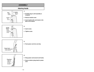 Page 12- 12 -
- 29 -
Attaching HandleASSEMBLY
ScrewVis
TornilloHoleOrificioOrifice
HandleMangoManche
Handle
ScrewVis du
manche
Tornillo del
mango
Power CordCordon dalimentation
Cordóneléctrico
Plug HeadAgrafe de
fixation de
la fiche
du cordon
Enchufe
1)
➢ ➢
DO NOT plug in until assembly is
complete.
➢ ➢
Remove handle screw.
➢ ➢
Insert handle with cord hooks to the
back of the cleaner.
2)
➢ ➢
Insert screw.
➢ ➢
Tighten screw.
3)
➢ ➢
Push power cord into cord clip.
4)
➢ ➢
Wrap power cord around cord hooks.
➢ ➢...