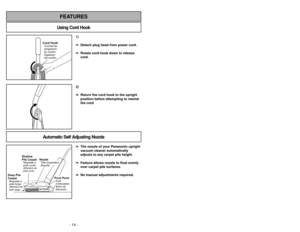 Page 14- 14 -
- 27 -
1)
➢ ➢
Detach plug head from power cord.
➢ ➢
Rotate cord hook down to release
cord.
Cord HookCrochet de
rangement
du cordon
Sujetador
del cordón
2)
➢ ➢
Return the cord hook to the upright
position before attempting to rewind
the cord.
Using Cord HookFEATURES
Automatic Self Adjusting Nozzle
➢ ➢
The nozzle of your Panasonic upright
vacuum cleaner automatically
adjusts to any carpet pile height.
➢ ➢
Feature allows nozzle to float evenly
over carpet pile surfaces.
➢ ➢
No manual adjustments...