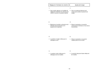 Page 19- 19 - - 22 -
6)
➢ ➢
Rotate dust cover up into closed
position and press into place without
pinching dust bag.5)
➢ ➢
Reinsert tab on end of dust cover
into groove on dust compartment to
allow cover to rotate closed.
GrooveOuverture
Ranura
3)
➢ ➢
Spread out new dust bag, taking care
not to tear bag.4)
➢ ➢
Attach new dust bag onto bag holder
by holding cardboard portion and
pushing back.
Changing Dust Bag
Ajustes del mango
1)
➢
Pise en el pedal de liberación del
mango para cambiar la posición del
mango....