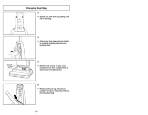 Page 22- 19 - - 22 -
6)
➢ ➢
Rotate dust cover up into closed
position and press into place without
pinching dust bag.5)
➢ ➢
Reinsert tab on end of dust cover
into groove on dust compartment to
allow cover to rotate closed.
GrooveOuverture
Ranura
3)
➢ ➢
Spread out new dust bag, taking care
not to tear bag.4)
➢ ➢
Attach new dust bag onto bag holder
by holding cardboard portion and
pushing back.
Changing Dust Bag
Ajustes del mango
1)
➢
Pise en el pedal de liberación del
mango para cambiar la posición del
mango....