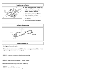 Page 28- 13 -
- 28 -
➢ ➢
When the bristles on the agitator are
worn so that they do not touch a card
held across the lower plate, the
agitator should be replaced.
➢ ➢
Remove lower plate and agitator.
➢ ➢
Clean debris from end caps.
➢ ➢
Position belt over belt pulley on the
new agitator.
➢ ➢
Reinstall agitator and lower plate.
CardCarte
Tarjeta
Agitator AssemblyReplacing AgitatorCleaning Exterior
➢ ➢
Unplug cord from wall outlet.
➢ ➢
Clean exterior using a clean, soft cloth that has been dipped in a solution of...