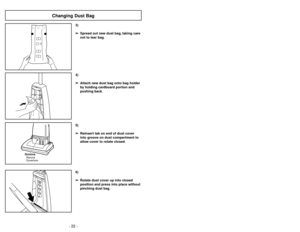 Page 22- 19 - - 22 -
6)
➢ ➢
Rotate dust cover up into closed
position and press into place without
pinching dust bag.5)
➢ ➢
Reinsert tab on end of dust cover
into groove on dust compartment to
allow cover to rotate closed.
GrooveRanura
Ouverture
3)
➢ ➢
Spread out new dust bag, taking care
not to tear bag.4)
➢ ➢
Attach new dust bag onto bag holder
by holding cardboard portion and
pushing back.
Changing Dust Bag
Ajustes del mango
1)
➢ ➢
Pise en el pedal de liberación del
mango para cambiar la posición del
mango....