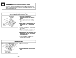 Page 24- 24 -
➢ ➢
Bef
ore ser
vicing an
y par
ts,
disconnect v
acuum fr
om electrical
outlet.
➢ ➢
Place paper under nozzle anytime
lower plate is removed to protect
floor.
➢ ➢
Place handle in upright position and
turn vacuum over to expose lower
plate.
➢ ➢
Release lower plate by removing two
(2) screws.
➢ ➢
Remove lower plate and remove any
residue that may exist in belt area.
➢ ➢
Reinstall lower plate by hooking front
end of lower plate into slots on front
of nozzle housing.
➢ ➢
Press lower plate into place...