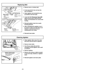 Page 26- 15 -
- 26 -
➢ ➢
Clean agitator after every five uses
and every time the belt is replaced.
➢ ➢
Remove lower plate.
➢ ➢
Cut off any carpet pile and lint
entangled around agitator with a pair
of scissors.
➢ ➢
Remove agitator.
➢ ➢
Remove any string or debris located
on the end caps, washers or agitator
shaft.
➢ ➢
Reinstall agitator and lower plate.
Cleaning Agitator
Agitator Shaft (Inside)Eje del agitador (Dentro)
Arbre de lagitateur
(àlintérieur)
➢
➢
Remove worn or broken belt.
➢ ➢
If end caps fall off,...