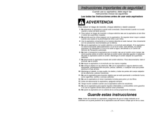 Page 7- 7 -
- 34 -
Instrucciones importantes de seguridad
Cuando use su aspiradora, debe seguir las
instrucciones incluso las siguientes:
Lea todas las instrucciones antes de usar esta aspiradora
ADVERTENCIA
Para reducir el riesgo de incendio, choque eléctrico o lesión corporal:1. Noabandone la aspiradora cuando está conectada. Desconéctela cuando no la está
usando y antes de darle servicio.
2.Para reducir el riesgo de incendio o choque eléctrico no use la aspiradora al aire libre
ni sobre las superficies...