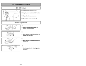 Page 20- 29 - - 20 -
1)
➢ ➢
Step on handle release pedal to
change handle position.4)
➢ ➢
Use low position for cleaning under
furniture.3)➢ ➢
Move vacuum to middle position for
normal use.2)
➢ ➢
Move vacuum to upright position for
storage and tool use.
Handle Adjustments
TO OPERATE CLEANER
ON-OFF Switch
➢ ➢
Ensure ON-OFF switch is OFF.
➢ ➢
Plug the power cord into 120V outlet.
➢ ➢
ON position turns vacuum on.
➢ ➢
OFF position turns vacuum off.
Peligro de choque eléctrico y lesión
personal.Desconecte la...