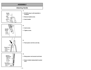Page 14- 35 - - 14 -
Attaching Handle
ASSEMBLY
HandleMango MancheScrewTornillo
VisHoleOrificio
Orifice
Handle
ScrewTornillo
del mango Vis du
manche
1)
➢ ➢
DO NOT plug in until assembly is
complete.
➢ ➢
Remove handle screw.
➢ ➢
Insert handle.
2)
➢ ➢
Insert screw.
➢ ➢
Tighten screw.
3)
➢ ➢
Push power cord into cord clip.
4)
➢ ➢
Wrap power cord around cord hook.
➢ ➢
Secure retainer (plug head) to power
cord.
Power CordCordon
d’alimentation
Cordón
eléctricoRetainer
(Plug Head)Agrafe de
fixation de
la fiche
du...