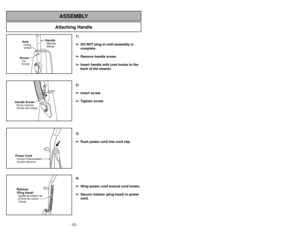 Page 12- 12 -
Attaching Handle
ASSEMBLY
ScrewVis
TornilloHoleOrifice
Orifice
HandleManche
Mango
Handle ScrewVis du manche
Tornillo del mangoPower CordCordon d’alimentation
CordóneléctricoRetainer
(Plug Head)Agrafe de fixation de
la fiche du cordon
Clavija
1)
➢ ➢
DO NOT plug in until assembly is
complete.
➢ ➢
Remove handle screw.
➢ ➢
Insert handle with cord hooks to the
back of the cleaner.
2)
➢ ➢
Insert screw.
➢ ➢
Tighten screw.
3)
➢ ➢
Push power cord into cord clip.
4)
➢ ➢
Wrap power cord around cord hooks.
➢...