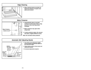 Page 16- 16 -
➢ ➢
Edge cleaning feature provides for
improved cleaning of carpets near
walls and furniture.
Edge Cleaning
Motor ProtectorProtecteur de moteur
Protector de motor
Motor Protector
➢ ➢
Automatically opens to provide
cooling air to the motor when a clog
occurs or when dust bag needs
changing.
➢ ➢
Motor protector may open when
using tools.
➢ ➢
If motor protector opens, the vacuum
will make a slightly different sound.
Note: Do not block motor protector.
Automatic Self Adjusting Nozzle
➢ ➢
The nozzle of...