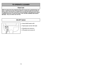 Page 18- 18 -
NOTE: To reduce the risk of electrical shock, this vacuum has a polarized plug, one
blade is wider than the other. This plug will fit in a polarized outlet only one way. If
the plug does not fit fully in the outlet, reverse the plug. If it still does not fit, contact
a qualified electrician to install the proper outlet. DO NO
T CHANGE 
THE PLUG IN
ANY 
WAY. Only use outlets near the floor.
Power Cord
TO OPERATE CLEANER
OFF ON
➢ ➢
Ensure ON-OFF switch is OFF.
➢ ➢
Plug the power cord into 120V...