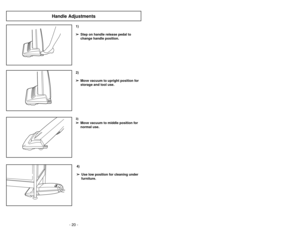 Page 20- 20 -
1)
➢ ➢
Step on handle release pedal to
change handle position.4)
➢ ➢
Use low position for cleaning under
furniture.3)➢ ➢
Move vacuum to middle position for
normal use.2)
➢ ➢
Move vacuum to upright position for
storage and tool use.
Handle Adjustments
- 29 -
Cambiar y insertar de la base inferior 
Enlèvement et installation de la
plaque inférieure
➢
Desenchuf
e la aspir
ador
a de la toma de
pared antes de hacer
les ser
vicio a las
piezas
.
➢
Siempre coloque un papel debajo de la
boquilla para...