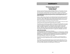 Page 43- 43 - - 6 -
WARRANTY
Panasonic Vacuum  Cleaner
Limited Warranty
(United States)
Panasonic Consumer Electronics Company (collectively referred to as “the warrantor”) will repair
this product with new or refurbished parts free of charge, in the U.S.A. or Puerto Rico for one (1)
year from the date of original purchase in the event of a defect in materials or workmanship.
This Limited 
Warranty Exc
ludes both Labor and P
arts f
or the f
ollo
wing items whic
h require
normal replacement
: Disposable Dust...