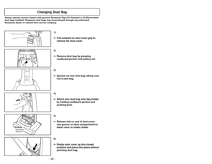 Page 26- 26 -
6)
➢ ➢
Rotate dust cover up into closed
position and press into place without
pinching dust bag.5)
➢ ➢
Reinsert tab on end of dust cover
into groove on dust compartment to
allow cover to rotate closed.3)
➢ ➢
Spread out new dust bag, taking care
not to tear bag.4)
➢ ➢
Attach new dust bag onto bag holder
by holding cardboard portion and
pushing back.
Changing Dust Bag
Always operate vacuum cleaner with genuine Panasonic Type U3 Standard or U6 Electrostatic
dust bags installed. Panasonic dust bags...