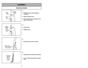 Page 12- 12 -
Attaching Handle
ASSEMBLY
ScrewTornillo VisHoleOrificioOrifice
HandleMangoManche
Handle
ScrewTornillo del
mangoVis du
manchePower CordCordóneléctrico Cordon dalimentationPlug HeadEnchufe Agrafe de
fixation de
la fiche
du cordon
1)
➢ ➢
DO NOT plug in until assembly is
complete.
➢ ➢
Remove handle screw.
➢ ➢
Insert handle with cord hooks to the
back of the cleaner.
2)
➢ ➢
Insert screw.
➢ ➢
Tighten screw.
3)
➢ ➢
Push power cord into cord clip.
4)
➢ ➢
Wrap power cord around cord hooks.
➢ ➢
Secure...