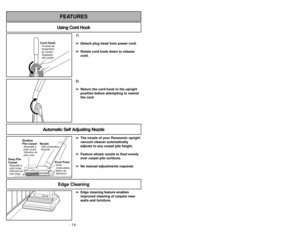 Page 14- 14 -
1)
➢ ➢
Detach plug head from power cord.
➢ ➢
Rotate cord hook down to release
cord.
Cord HookSujetador
del cordón Crochet de
rangement
du cordon
2)
➢ ➢
Return the cord hook to the upright
position before attempting to rewind
the cord.
Using Cord HookFEATURES
Automatic Self Adjusting Nozzle
➢ ➢
The nozzle of your Panasonic upright
vacuum cleaner automatically
adjusts to any carpet pile height.
➢ ➢
Feature allows nozzle to float evenly
over carpet pile surfaces.
➢ ➢
No manual adjustments required....
