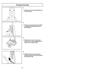 Page 22- 22 -
6)
➢ ➢
Rotate dust cover up into closed
position and press into place without
pinching dust bag.5)
➢ ➢
Reinsert tab on end of dust cover
into groove on dust compartment to
allow cover to rotate closed.
GrooveRanuraOuverture
3)
➢ ➢
Spread out new dust bag, taking care
not to tear bag.4)
➢ ➢
Attach new dust bag onto bag holder
by holding cardboard portion and
pushing back.
Changing Dust Bag
- 23 -
6)➢Ruede la cubierta de polvo hasta la
posición cerrada y apriétela en su lugar
sin apretar la bolsa de...