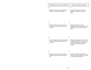 Page 23- 22 -
6)
➢ ➢
Rotate dust cover up into closed
position and press into place without
pinching dust bag.5)
➢ ➢
Reinsert tab on end of dust cover
into groove on dust compartment to
allow cover to rotate closed.
GrooveRanuraOuverture
3)
➢ ➢
Spread out new dust bag, taking care
not to tear bag.4)
➢ ➢
Attach new dust bag onto bag holder
by holding cardboard portion and
pushing back.
Changing Dust Bag
- 23 -
6)➢Ruede la cubierta de polvo hasta la
posición cerrada y apriétela en su lugar
sin apretar la bolsa de...