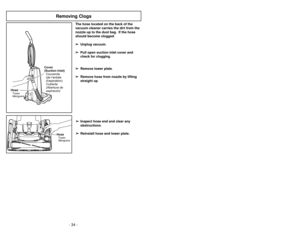 Page 34- 11 -
The hose located on the back of the
vacuum cleaner carries the dirt from the
nozzle up to the dust bag. If the hose
should become clogged:
➢ ➢
Unplug vacuum.
➢ ➢
Pull open suction inlet cover and
check for clogging.
➢ ➢
Remove lower plate.
➢ ➢
Remove hose from nozzle by lifting
straight up.
➢ ➢
Inspect hose end and clear any
obstructions.
➢ ➢
Reinstall hose and lower plate.
HoseManguera Tuyau
Cover
(Suction Inlet)
Cubierta
(Abertura de
aspiracón) Couvercle
(de l’entrée
daspiration)
+
HoseManguera...