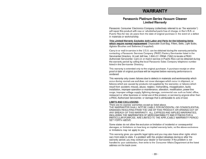 Page 39- 6 -
WARRANTY
- 39 -
Panasonic Platinum Series Vacuum Cleaner
Limited Warranty
Panasonic Consumer Electronics Company (collectively referred to as “the warrantor”)
will repair this product with new or refurbished parts free of charge, in the U.S.A. or
Puerto Rico for two (2) years from the date of original purchase in the event of a defect
in materials or workmanship.
This Limited 
Warranty Exc
ludes both Labor and P
arts f
or the f
ollo
wing items
whic
h require normal replacement
: Disposable Dust...