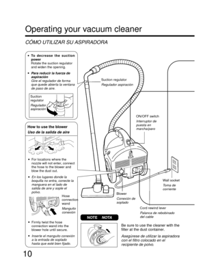 Page 1010
Operating your vacuum cleaner
CÓMO UTILIZAR SU ASPIRADORA
ON/OFF switch
Interruptor de
puesta en
marcha/paro
Wall socket
Toma de
corriente
Blower
Conexión de
soplado
Cord rewind lever
Palanca de rebobinado
del cable
Suction
regulator
Regulador
aspiración
How to use the blower
Uso de la salida de aire
•Firmly twist the hose
connection wand into the
blower hole until secure.
•Inserte el manguito conexión
a la entrada de soplado
hasta que esté bien fijado.
Hose
connection
wand
Manguito
conexión
•To...