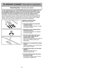 Page 12- 12 -
- 17 -
TO OPERATE CLEANER / 
Para operar la aspiradora
Vacuuming Tips  / 
Consejos para aspirar
For best cleaning action, the FLOOR NOZZLE should be pushed straight away from
you and pulled straight back. At the end of each pull stroke, the direction of the
FLOOR NOZZLE should be changed to point into the next section to be cleaned.
This pattern should be continued across the rug with slow, gliding motions.Para obtener la mejor acción de limpieza se recomienda empujar la boquilla de succión en...